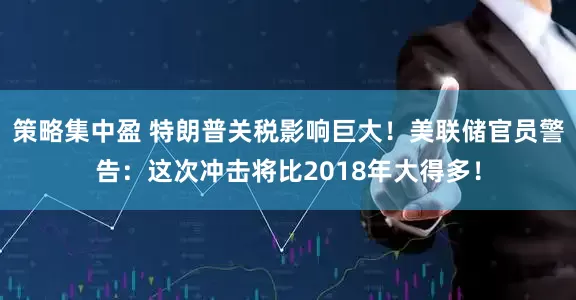 策略集中盈 特朗普关税影响巨大！美联储官员警告：这次冲击将比2018年大得多！