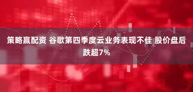 策略赢配资 谷歌第四季度云业务表现不佳 股价盘后跌超7%