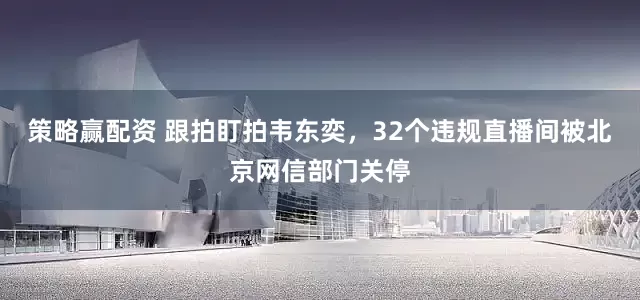 策略赢配资 跟拍盯拍韦东奕，32个违规直播间被北京网信部门关停