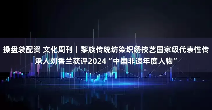 操盘袋配资 文化周刊丨黎族传统纺染织绣技艺国家级代表性传承人刘香兰获评2024“中国非遗年度人物”