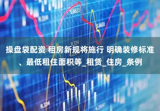 操盘袋配资 租房新规将施行 明确装修标准、最低租住面积等_租赁_住房_条例