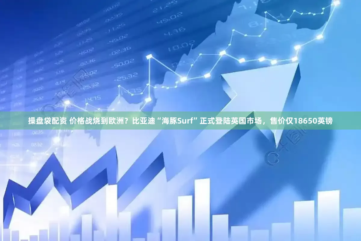 操盘袋配资 价格战烧到欧洲？比亚迪“海豚Surf”正式登陆英国市场，售价仅18650英镑