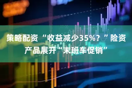 策略配资 “收益减少35%？”险资产品展开“末班车促销”