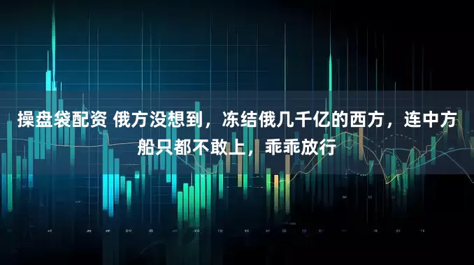 操盘袋配资 俄方没想到，冻结俄几千亿的西方，连中方船只都不敢上，乖乖放行